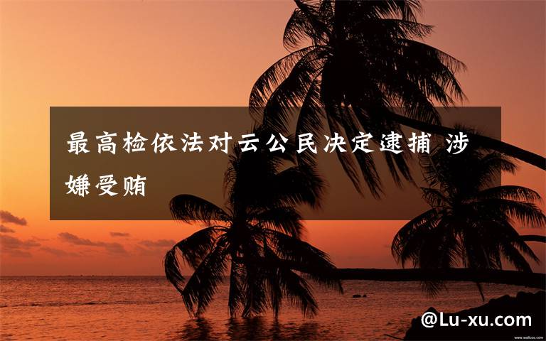 最高检依法对云公民决定逮捕 涉嫌受贿