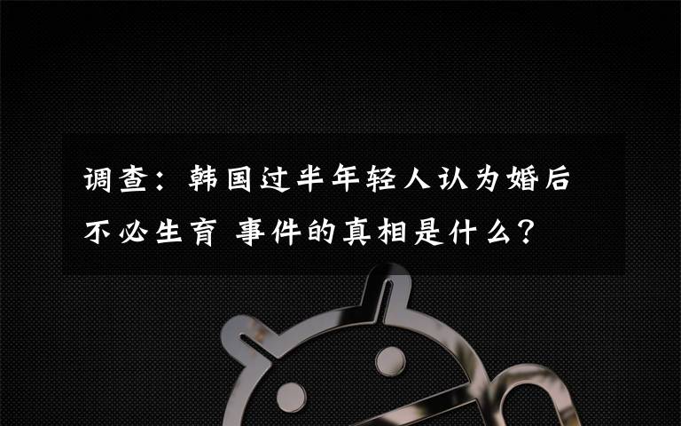 调查:韩国过半年轻人认为婚后不必生育 事件的真相是什么?