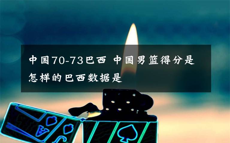 中国70-73巴西 中国男篮得分是怎样的巴西数据是