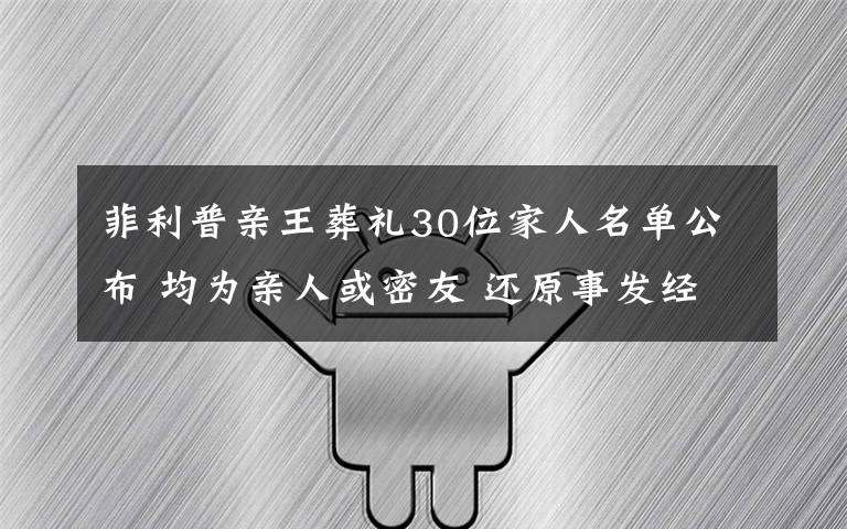 菲利普亲王葬礼30位家人名单公布 均为亲人或密友 还原事发经过及背后真相!
