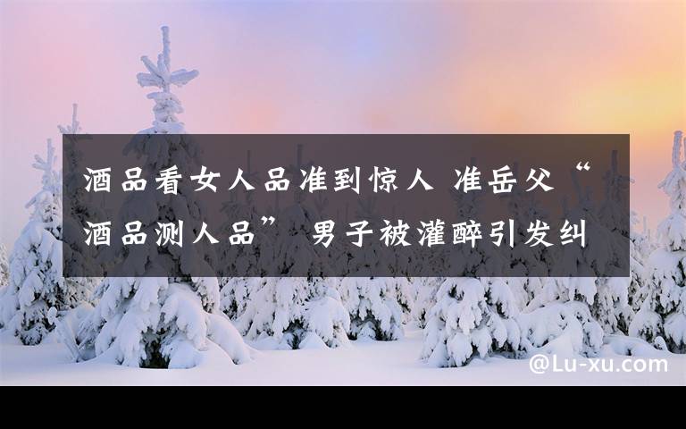 酒品看女人品准到惊人 准岳父“酒品测人品” 男子被灌醉引发纠纷