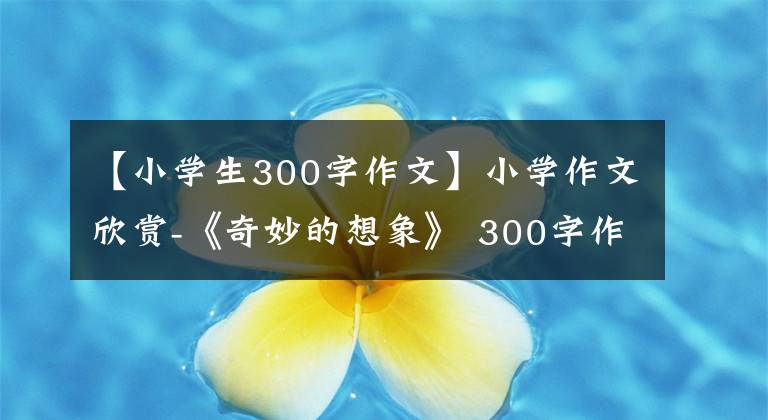 【小学生300字作文】小学作文欣赏-《奇妙的想象》 300字作文,奇妙的想象习作例句。