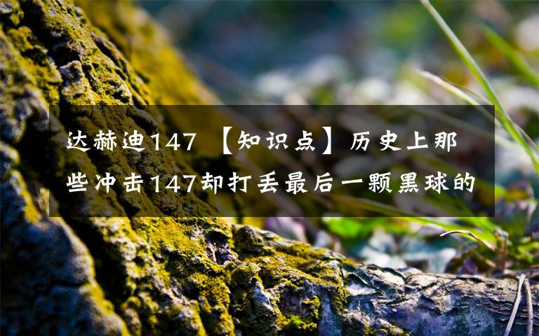 达赫迪147 【知识点】历史上那些冲击147却打丢最后一颗黑球的“倒霉蛋”都有谁？