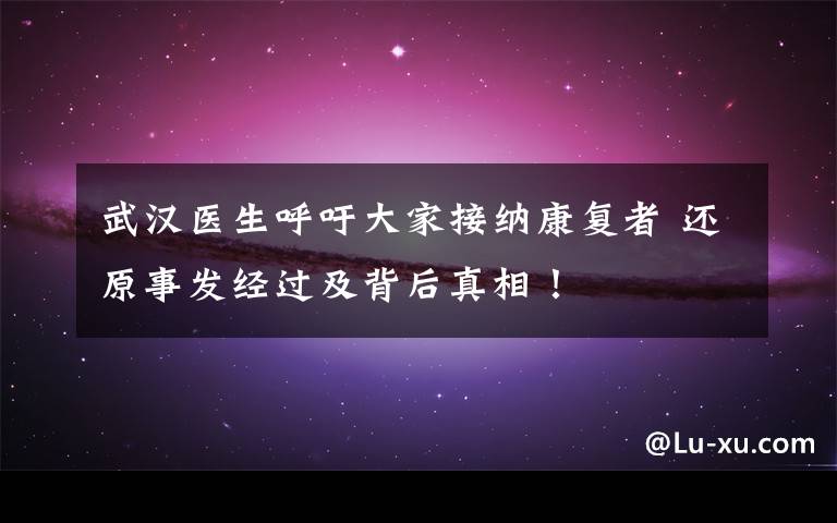 武汉医生呼吁大家接纳康复者 还原事发经过及背后真相!