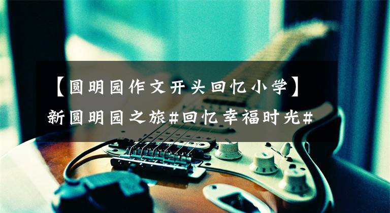 【圆明园作文开头回忆小学】新圆明园之旅#回忆幸福时光#