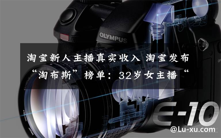 淘宝新人主播真实收入 淘宝发布“淘布斯”榜单:32岁女主播“带货”年收入三千万