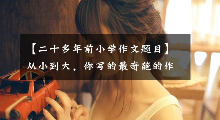 【二十多年前小学作文题目】从小到大,你写的最奇葩的作文题目是什么?