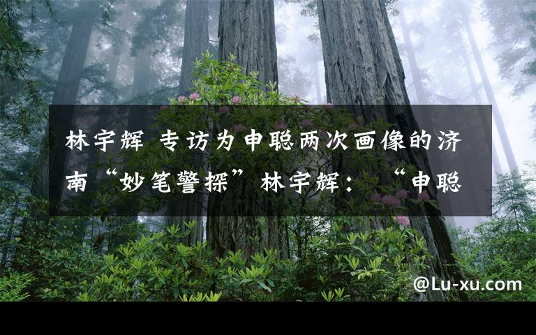 林宇辉 专访为申聪两次画像的济南“妙笔警探”林宇辉： “申聪被找到，这是一个好兆头”