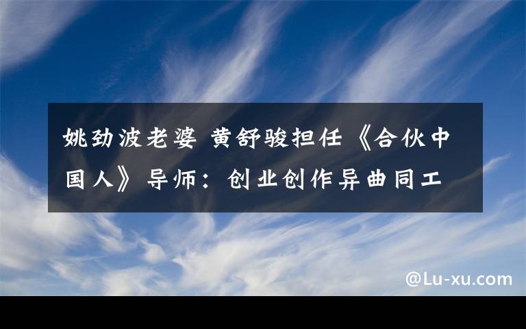 姚劲波老婆 黄舒骏担任《合伙中国人》导师:创业创作异曲同工