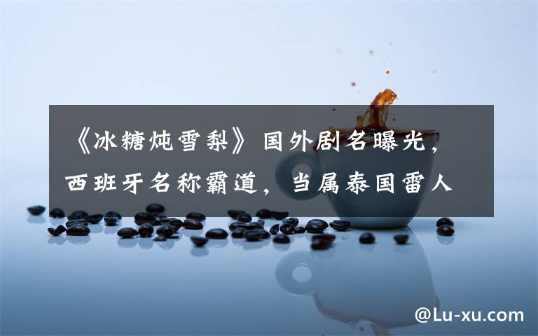 《冰糖炖雪梨》国外剧名曝光,西班牙名称霸道,当属泰国雷人!