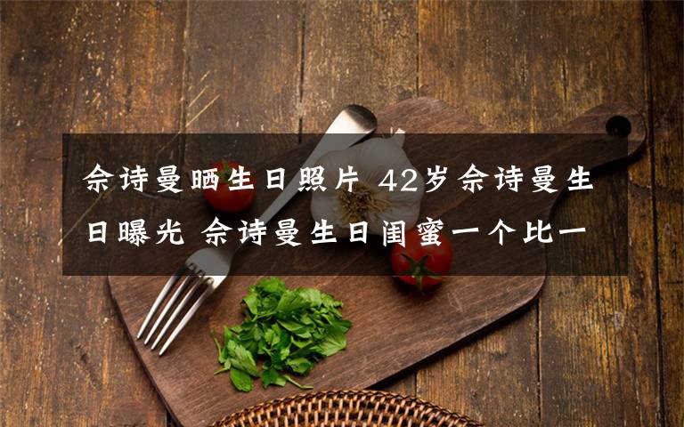 佘诗曼晒生日照片 42岁佘诗曼生日曝光 佘诗曼生日闺蜜一个比一个亮眼