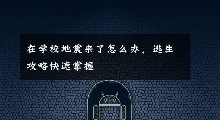 在学校地震来了怎么办,逃生攻略快速掌握