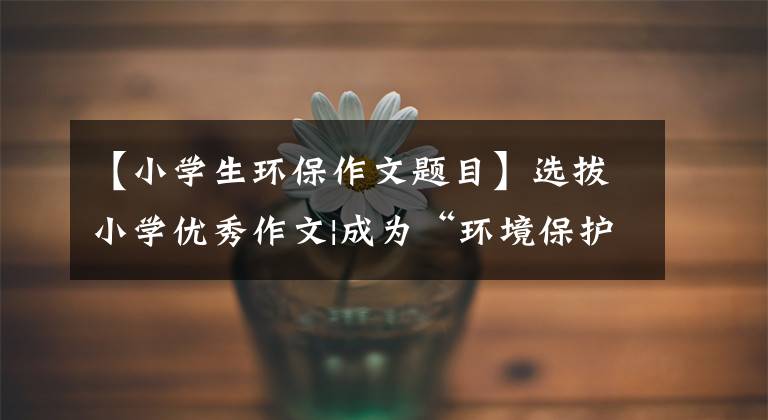 【小学生环保作文题目】选拔小学优秀作文|成为“环境保护少尉”,创造绿色的新家。