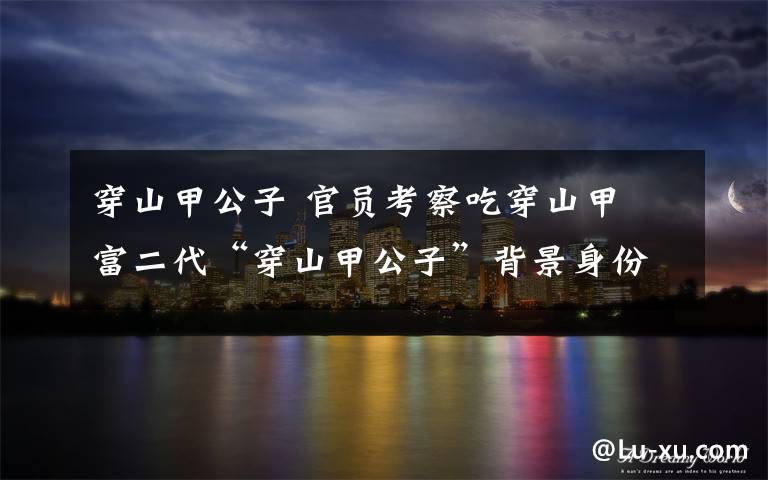 穿山甲公子 官员考察吃穿山甲 富二代“穿山甲公子”背景身份遭人深扒