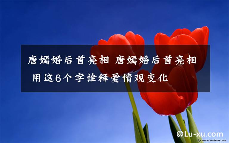 唐嫣婚后首亮相 唐嫣婚后首亮相 用这6个字诠释爱情观变化