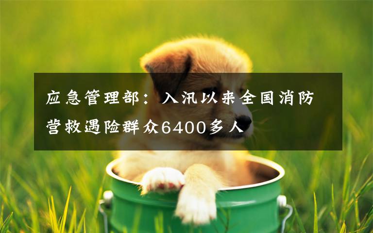 应急管理部:入汛以来全国消防营救遇险群众6400多人
