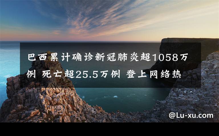 巴西累计确诊新冠肺炎超1058万例 死亡超25.5万例 登上网络热搜了!