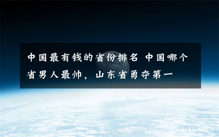 中国最有钱的省份排名 中国哪个省男人最帅，山东省勇夺第一