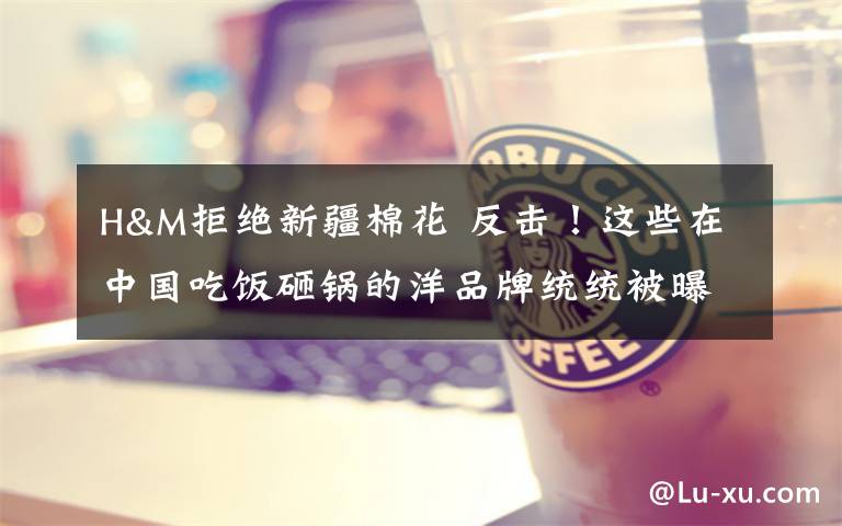 H&M拒绝新疆棉花 反击!这些在中国吃饭砸锅的洋品牌统统被曝光
