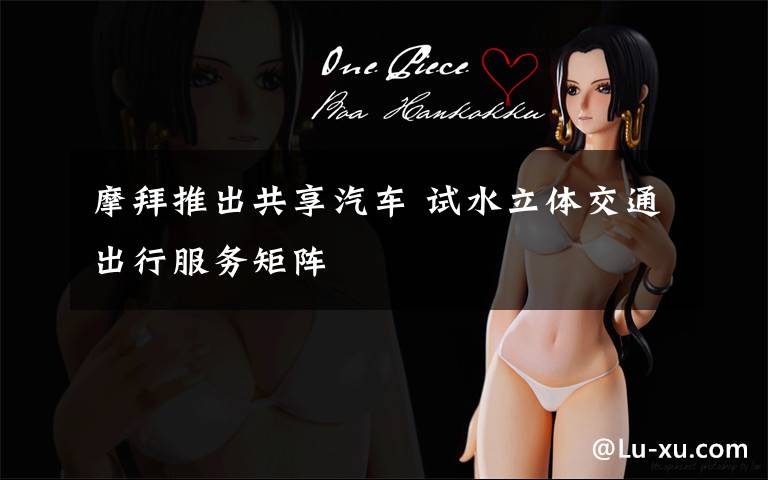 摩拜推出共享汽车 试水立体交通出行服务矩阵