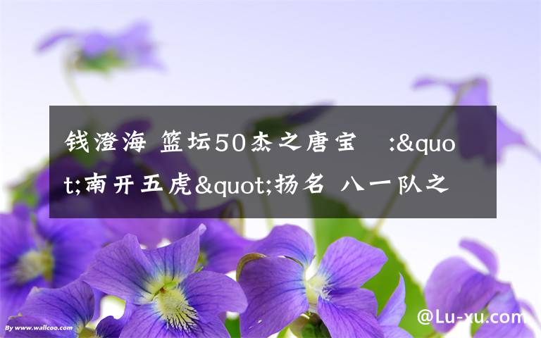 钱澄海 篮坛50杰之唐宝堃:"南开五虎"扬名 八一队之父