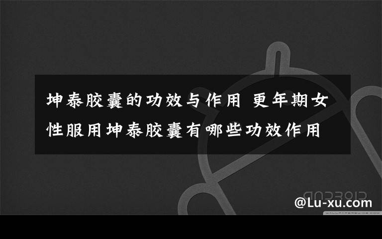 坤泰胶囊的功效与作用 更年期女性服用坤泰胶囊有哪些功效作用?有副作用吗?