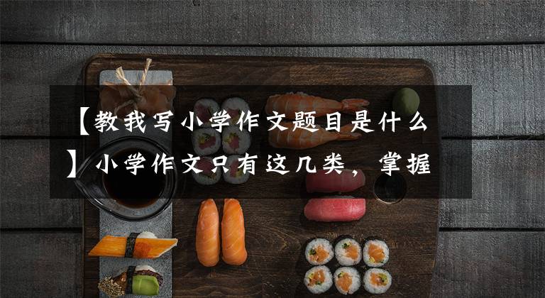 【教我写小学作文题目是什么】小学作文只有这几类,掌握了就是优秀的作文
