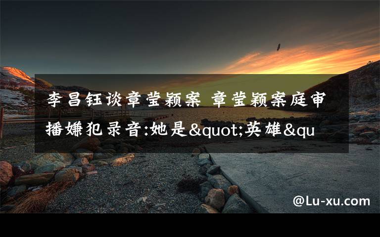 李昌钰谈章莹颖案 章莹颖案庭审播嫌犯录音:她是"英雄",是"杀的人中反抗最猛烈的"