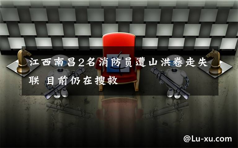 江西南昌2名消防员遭山洪卷走失联 目前仍在搜救