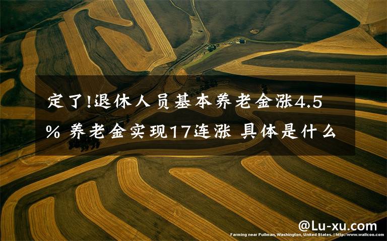 定了!退休人员基本养老金涨4.5% 养老金实现17连涨 具体是什么情况?