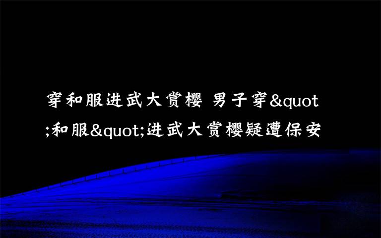 穿和服进武大赏樱 男子穿"和服"进武大赏樱疑遭保安殴打