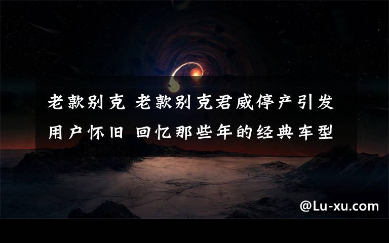 老款别克 老款别克君威停产引发用户怀旧 回忆那些年的经典车型