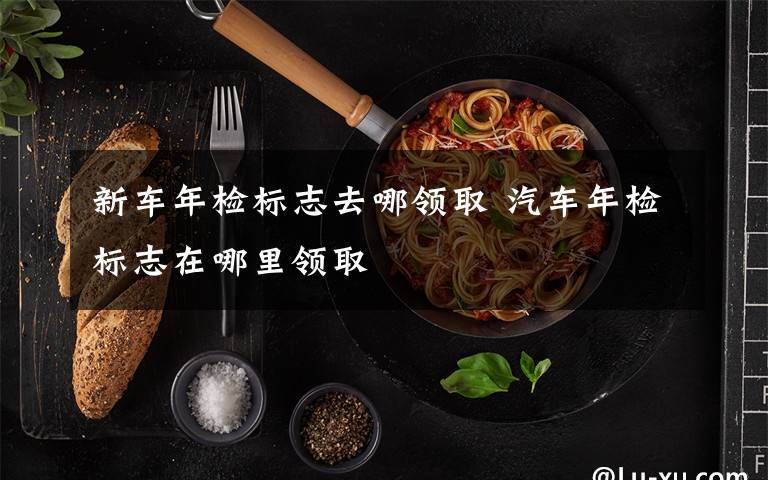 新车年检标志去哪领取 汽车年检标志在哪里领取