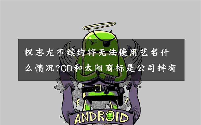权志龙不续约将无法使用艺名什么情况?GD和太阳商标是公司持有?