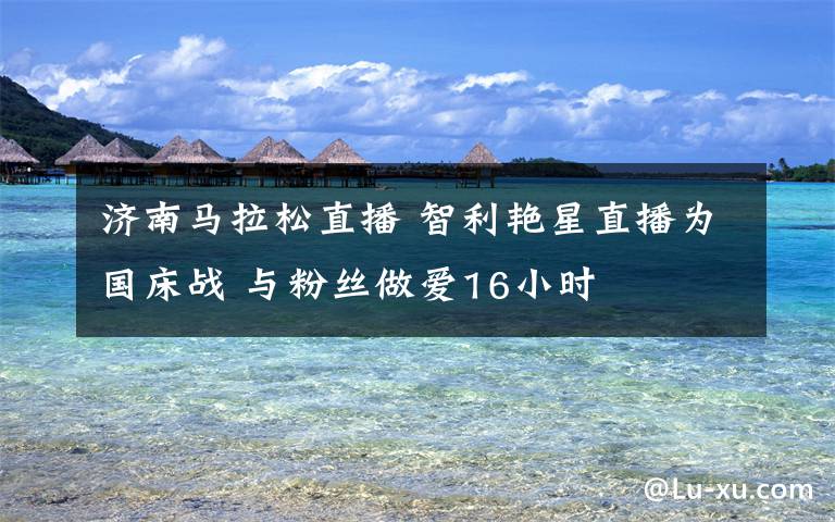 济南马拉松直播 智利艳星直播为国床战 与粉丝做爱16小时