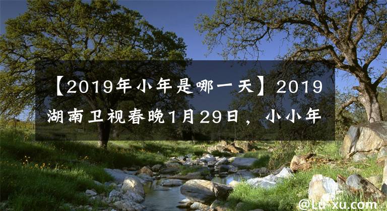 【2019年小年是哪一天】2019湖南卫视春晚1月29日,小小年纪就隆重直播的明星聚集在一起,喝彩中国之年。
