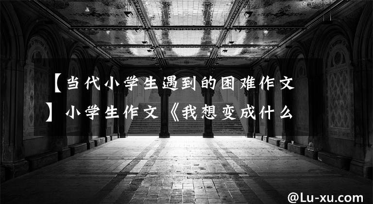 【当代小学生遇到的困难作文】小学生作文《我想变成什么》大受欢迎，老师看到后大为感动。真懂事