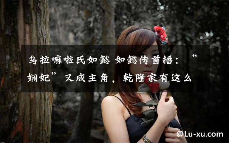 乌拉嘛啦氏如懿 如懿传首播:“娴妃”又成主角,乾隆家有这么热闹吗?