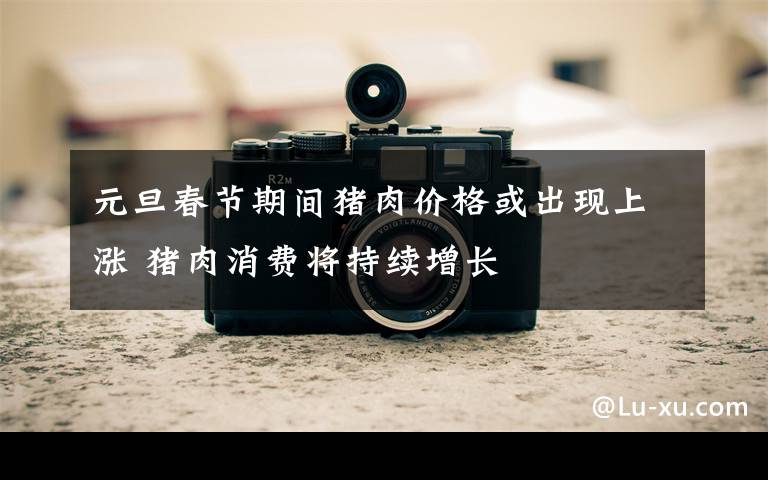 元旦春节期间猪肉价格或出现上涨 猪肉消费将持续增长