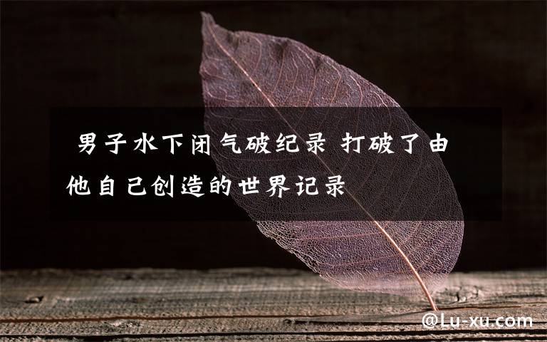  男子水下闭气破纪录 打破了由他自己创造的世界记录