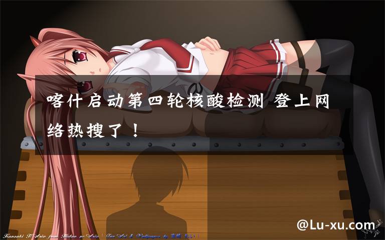 喀什启动第四轮核酸检测 登上网络热搜了！