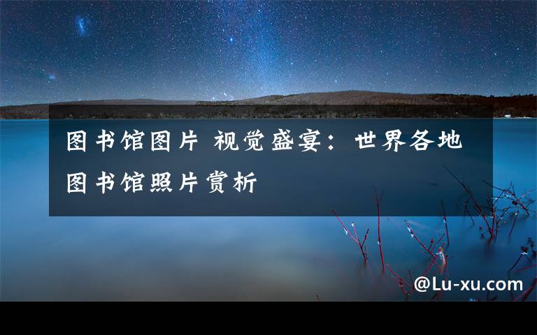 图书馆图片 视觉盛宴:世界各地图书馆照片赏析
