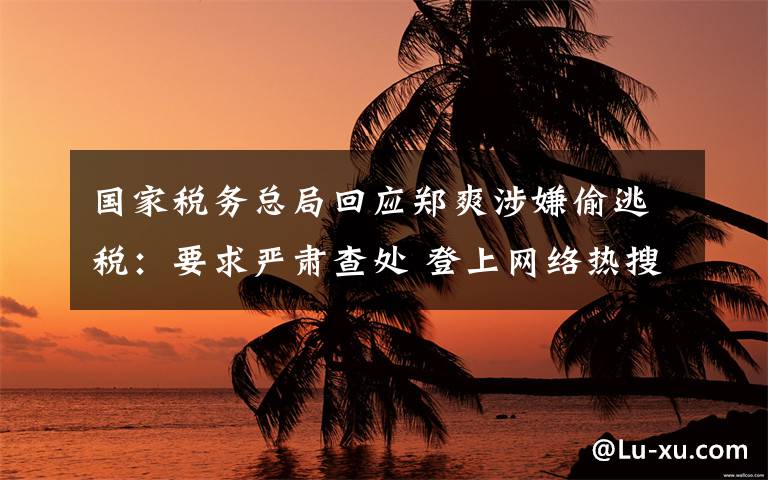国家税务总局回应郑爽涉嫌偷逃税:要求严肃查处 登上网络热搜了!