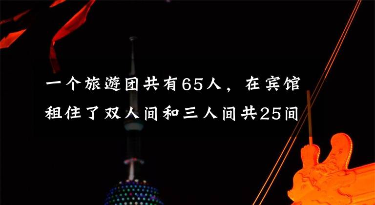 一个旅游团共有65人,在宾馆租住了双人间和三人间共25间。算一算...