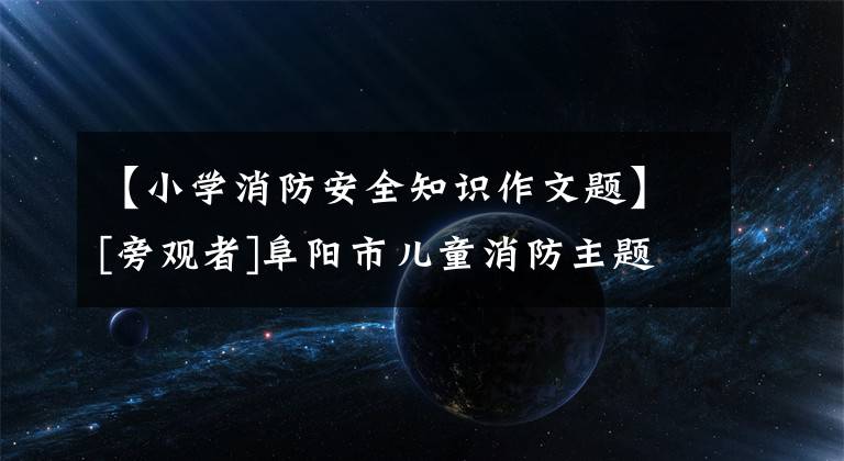 【小学消防安全知识作文题】[旁观者]阜阳市儿童消防主题作文、绘画优秀作品展示(5)