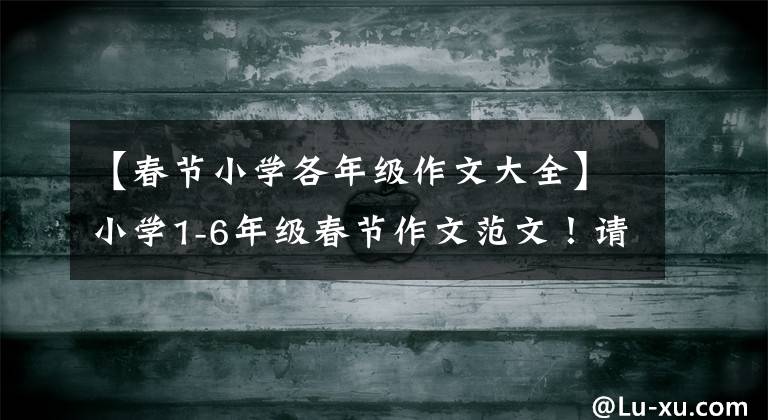 【春节小学各年级作文大全】小学1-6年级春节作文范文!请传给孩子,写一下