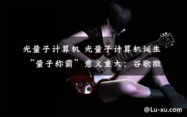 光量子计算机 光量子计算机诞生 “量子称霸”意义重大:谷歌微软均致力于该项研发