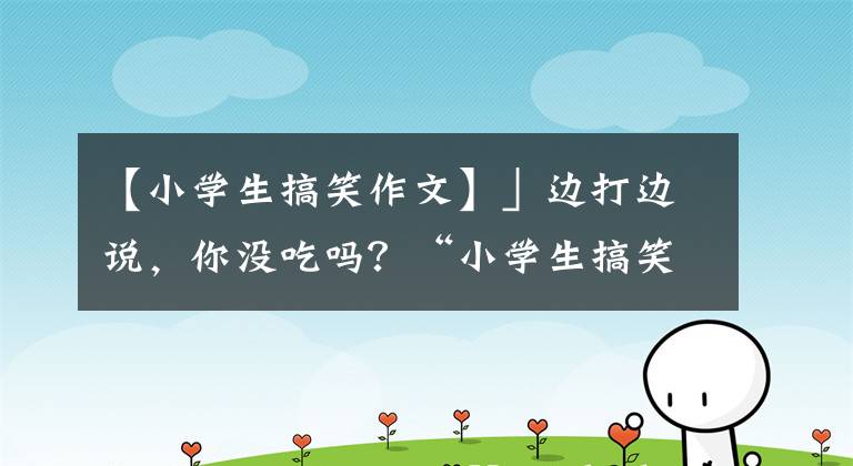 【小学生搞笑作文】」边打边说，你没吃吗？“小学生搞笑的作文很生气，老师忍不住笑了。”