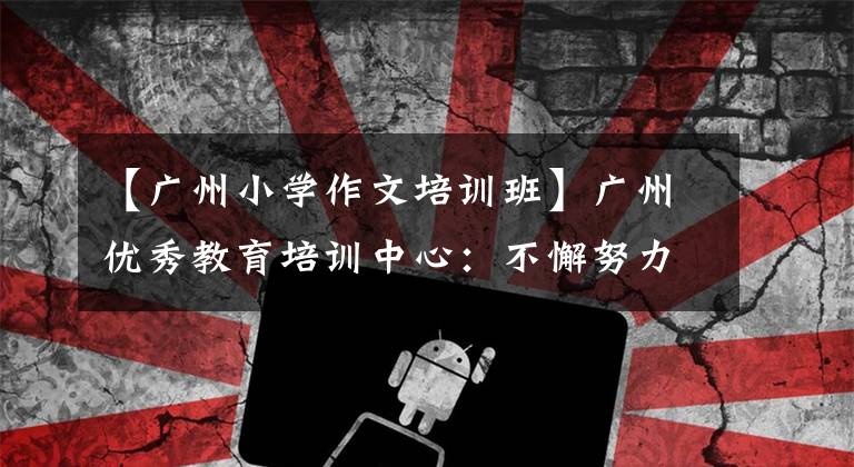 【广州小学作文培训班】广州优秀教育培训中心:不懈努力,追求卓越