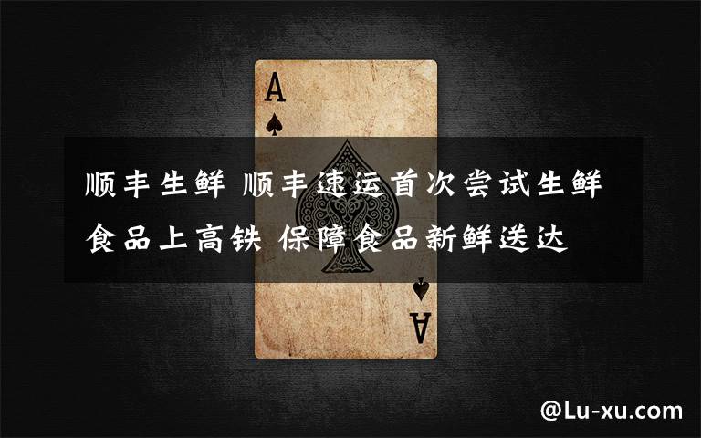 顺丰生鲜 顺丰速运首次尝试生鲜食品上高铁 保障食品新鲜送达